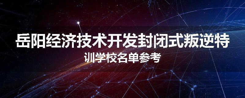 岳阳经济技术开发封闭式叛逆特训学校名单参考