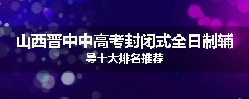 山西晋中中高考封闭式全日制辅导十大排名推荐