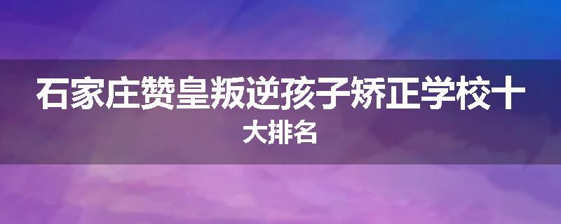 石家庄赞皇叛逆孩子矫正学校十大排名