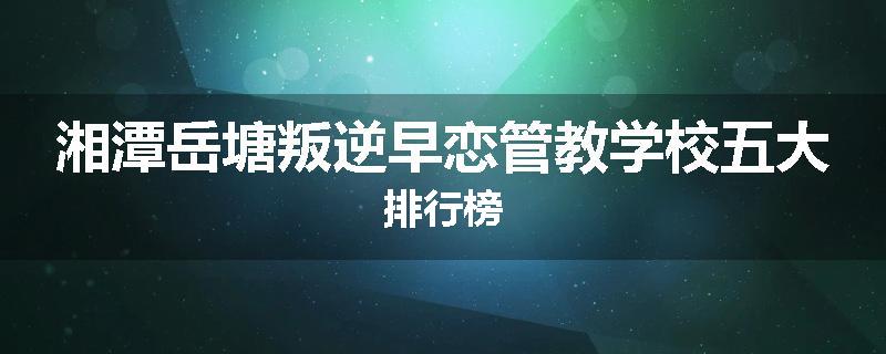 湘潭岳塘叛逆早恋管教学校五大排行榜