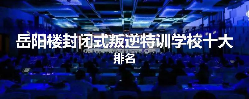 岳阳楼封闭式叛逆特训学校十大排名