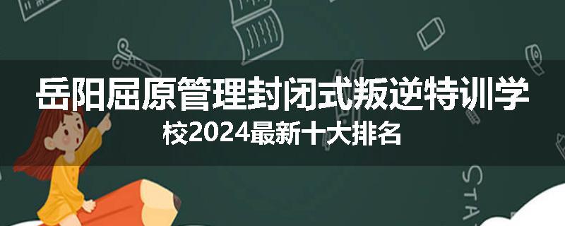 岳阳屈原管理封闭式叛逆特训学校2024最新十大排名