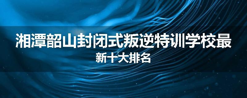 湘潭韶山封闭式叛逆特训学校最新十大排名