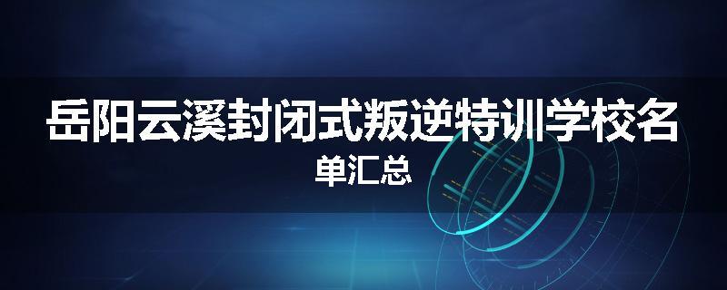 岳阳云溪封闭式叛逆特训学校名单汇总