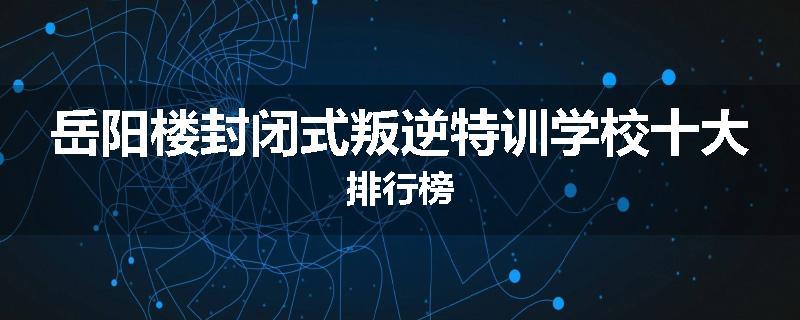 岳阳楼封闭式叛逆特训学校十大排行榜