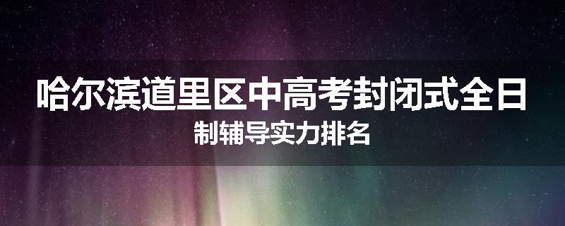 哈尔滨道里区中高考封闭式全日制辅导实力排名