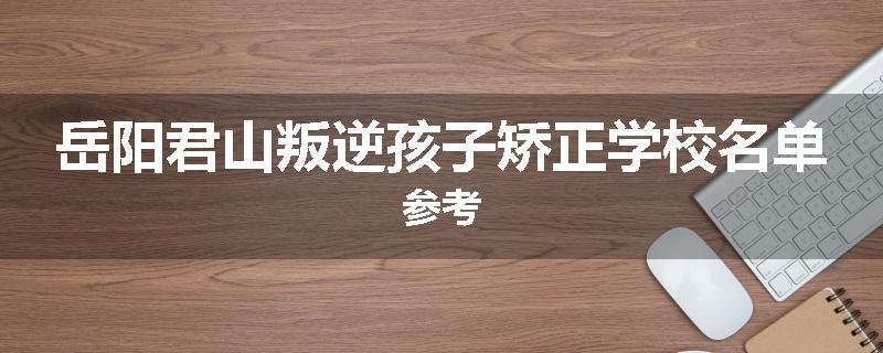 岳阳君山叛逆孩子矫正学校名单参考