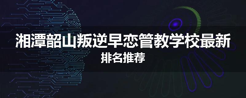 湘潭韶山叛逆早恋管教学校最新排名推荐