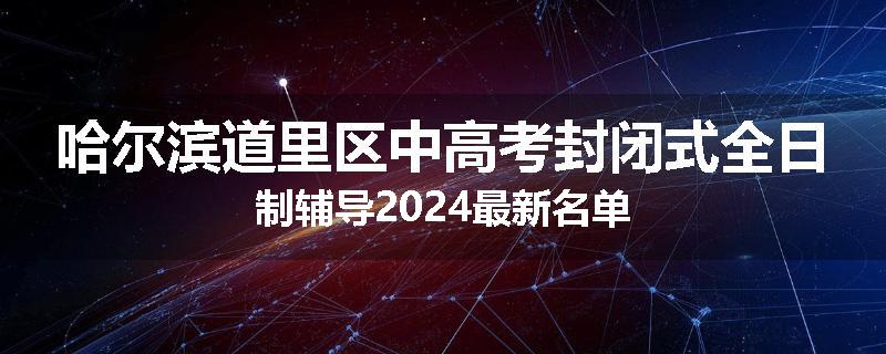 哈尔滨道里区中高考封闭式全日制辅导2024最新名单
