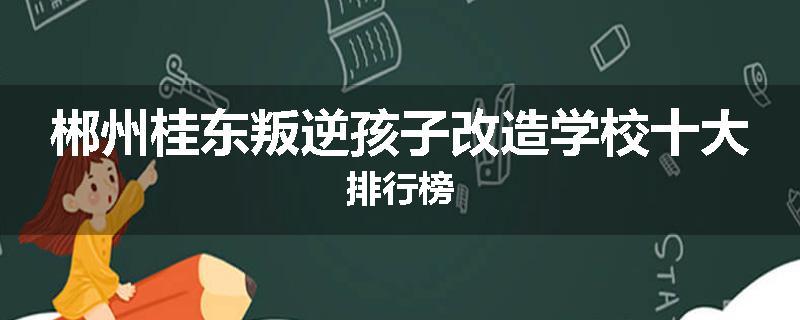 郴州桂东叛逆孩子改造学校十大排行榜