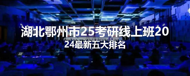 湖北鄂州市25考研线上班2024最新五大排名
