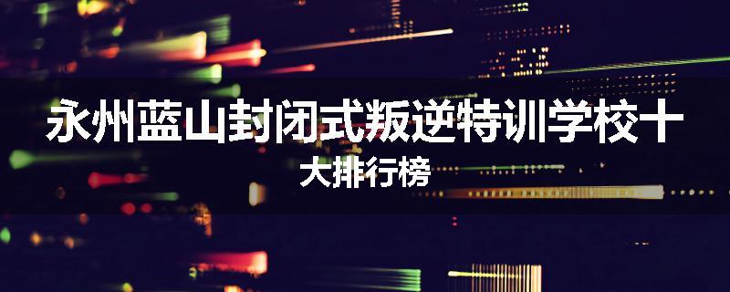 永州蓝山封闭式叛逆特训学校十大排行榜