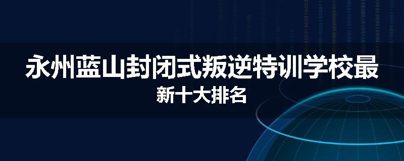 永州蓝山封闭式叛逆特训学校最新十大排名