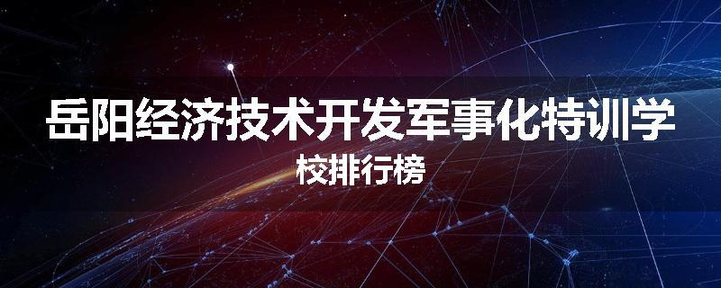 岳阳经济技术开发军事化特训学校排行榜