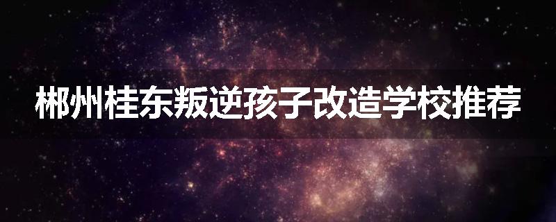 郴州桂东叛逆孩子改造学校推荐