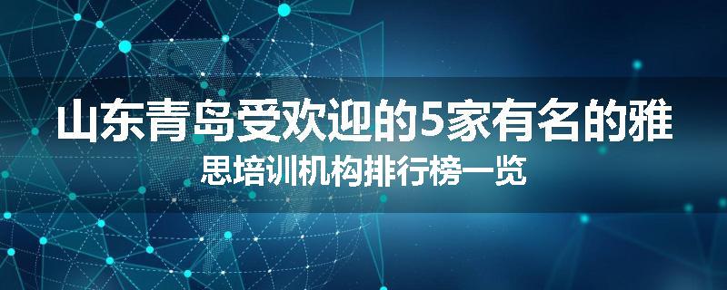 山东青岛受欢迎的5家有名的雅思培训机构排行榜一览