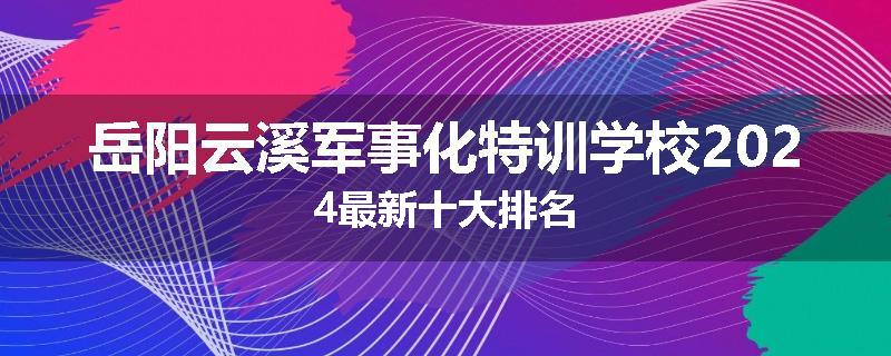 岳阳云溪军事化特训学校2024最新十大排名