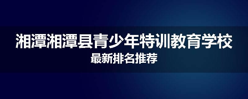 湘潭湘潭县青少年特训教育学校最新排名推荐