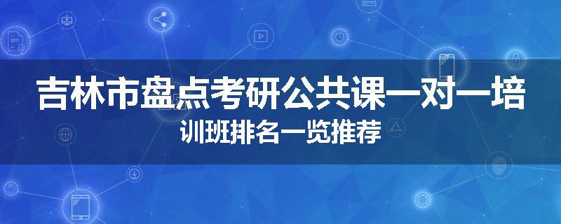 吉林市盘点考研公共课一对一培训班排名一览推荐