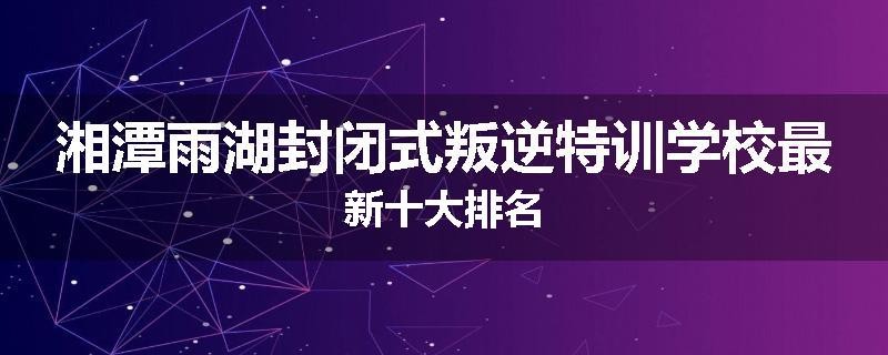 湘潭雨湖封闭式叛逆特训学校最新十大排名