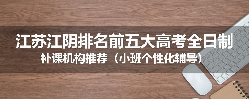 江苏江阴排名前五大高考全日制补课机构推荐（小班个性化辅导）
