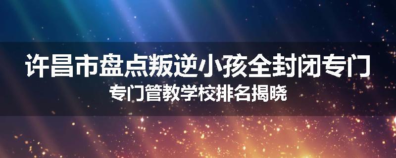 许昌市盘点叛逆小孩全封闭专门专门管教学校排名揭晓