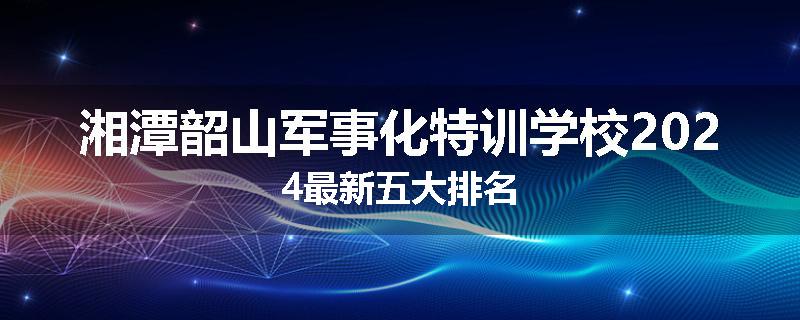 湘潭韶山军事化特训学校2024最新五大排名