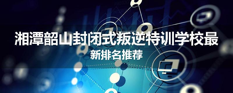 湘潭韶山封闭式叛逆特训学校最新排名推荐