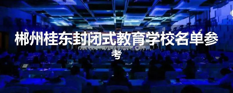 郴州桂东封闭式教育学校名单参考