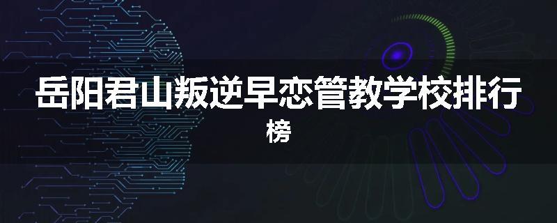 岳阳君山叛逆早恋管教学校排行榜