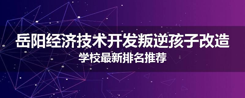 岳阳经济技术开发叛逆孩子改造学校最新排名推荐