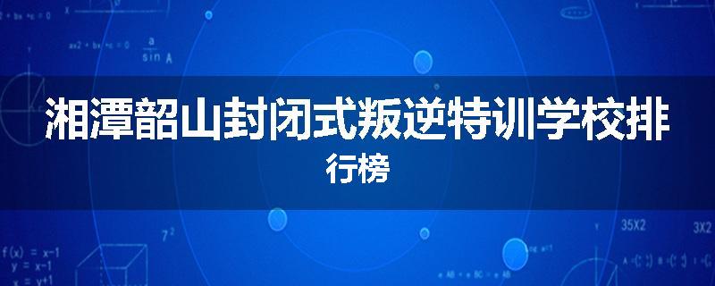 湘潭韶山封闭式叛逆特训学校排行榜