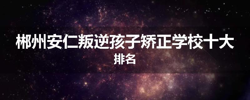 郴州安仁叛逆孩子矫正学校十大排名