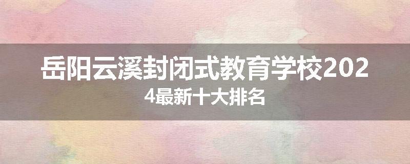 岳阳云溪封闭式教育学校2024最新十大排名