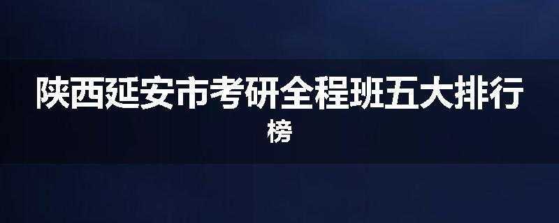 陕西延安市考研全程班五大排行榜
