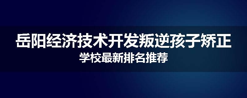 岳阳经济技术开发叛逆孩子矫正学校最新排名推荐