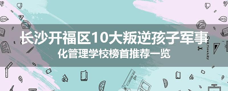 长沙开福区10大叛逆孩子军事化管理学校榜首推荐一览