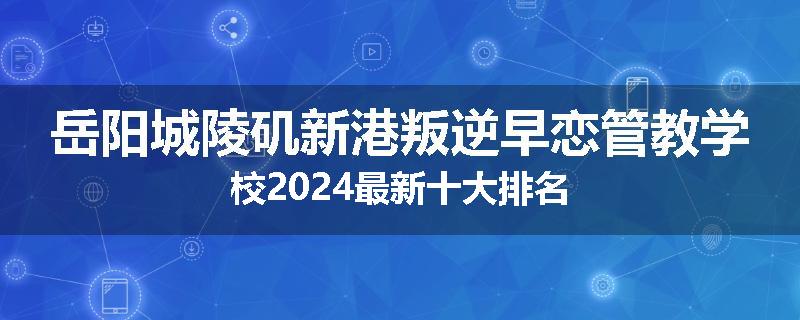 岳阳城陵矶新港叛逆早恋管教学校2024最新十大排名