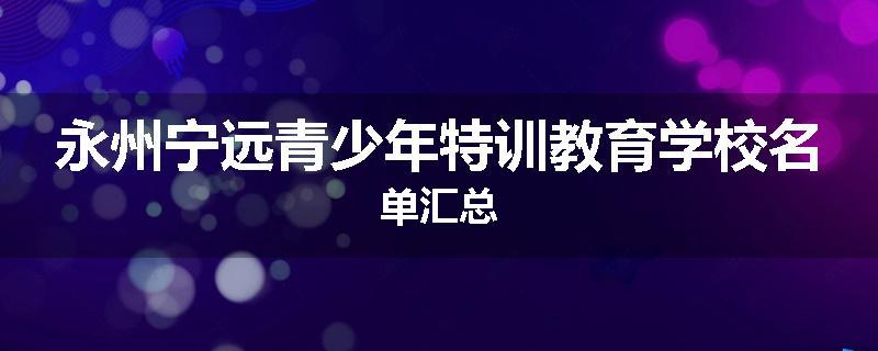 永州宁远青少年特训教育学校名单汇总