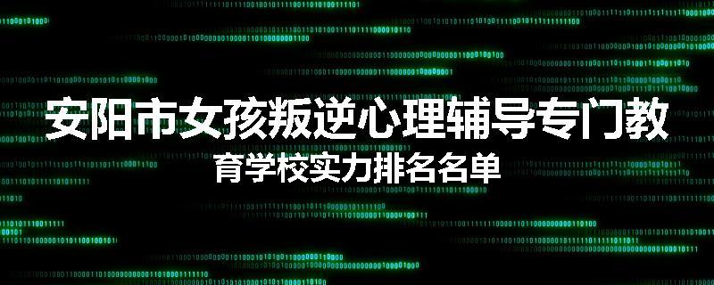 安阳市女孩叛逆心理辅导专门教育学校实力排名名单