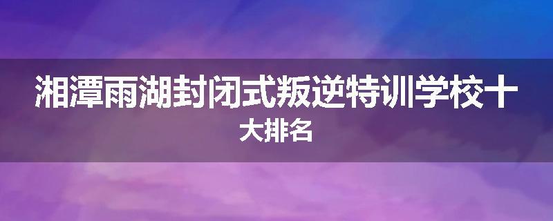 湘潭雨湖封闭式叛逆特训学校十大排名