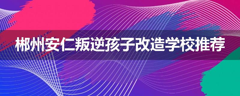 郴州安仁叛逆孩子改造学校推荐