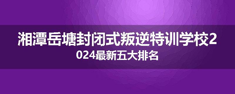 湘潭岳塘封闭式叛逆特训学校2024最新五大排名