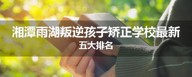 湘潭雨湖叛逆孩子矫正学校最新五大排名