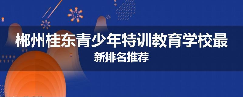 郴州桂东青少年特训教育学校最新排名推荐