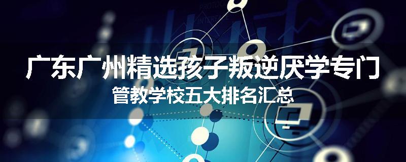 广东广州精选孩子叛逆厌学专门管教学校五大排名汇总