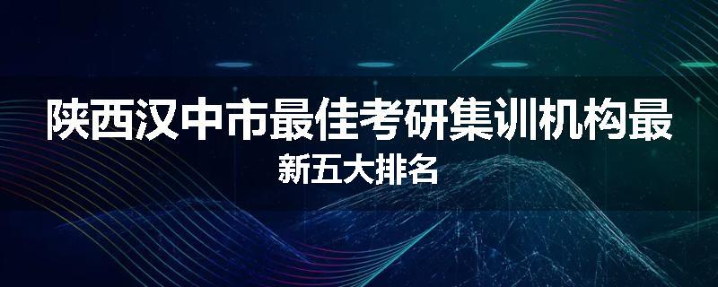 陕西汉中市最佳考研集训机构最新五大排名