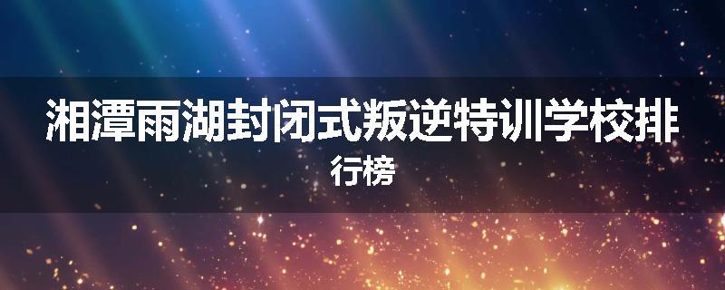 湘潭雨湖封闭式叛逆特训学校排行榜