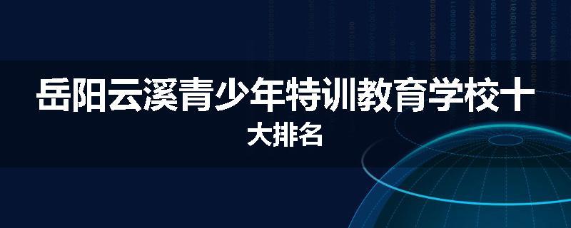 岳阳云溪青少年特训教育学校十大排名