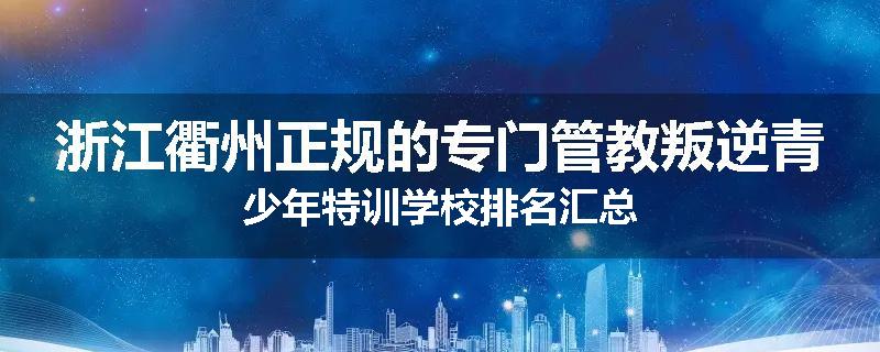 浙江衢州正规的专门管教叛逆青少年特训学校排名汇总